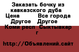 Заказать бочку из кавказского дуба › Цена ­ 100 - Все города Другое » Другое   . Коми респ.,Сыктывкар г.